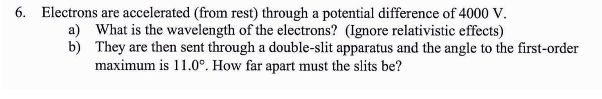 6. Electrons are accelerated (from rest) through a potential difference of 4000 V.
a) What is the wavelength of the electrons? (Ignore relativistic effects)
They are then sent through a double-slit apparatus and the angle to the first-order
maximum is 11.0°. How far apart must the slits be?
b)