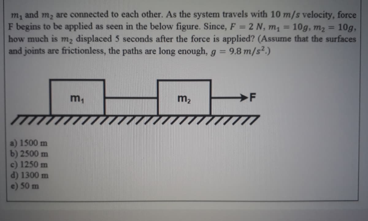 m, and m2 are connected to each other. As the system travels with 10 m/s velocity, force
F begins to be applied as seen in the below figure. Since, F = 2 N, m1 = 10g, m2 =
how much is m2 displaced 5 seconds after the force is applied? (Assume that the surfaces
and joints are frictionless, the paths are long enough, g = 9.8 m/s².)
10g,
%3D
%3D
%3D
m,
m2
a) 1500 m
b) 2500 m
c) 1250 m
d) 1300 m
e) 50 m
