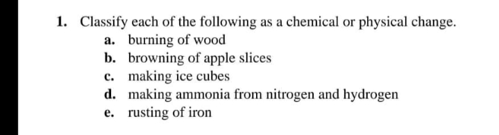 1. Classify each of the following as a chemical or physical change.
a. burning of wood
b. browning of apple slices
c. making ice cubes
d. making ammonia from nitrogen and hydrogen
e. rusting of iron
