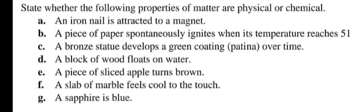 State whether the following properties of matter are physical or chemical.
a. An iron nail is attracted to a magnet.
b. A piece of paper spontaneously ignites when its temperature reaches 51
c. A bronze statue develops a green coating (patina) over time.
d. A block of wood floats on water.
A piece of sliced apple turns brown.
f. A slab of marble feels cool to the touch.
g. A sapphire is blue.
