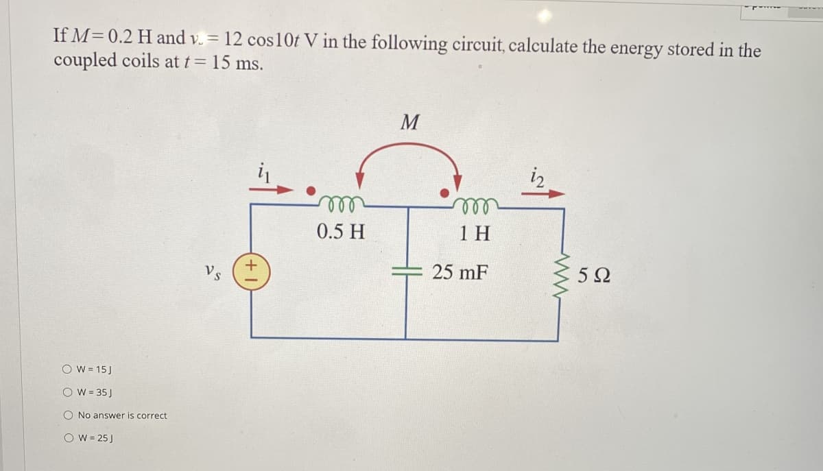 If M=0.2 H and v. = 12 cos 10t V in the following circuit, calculate the energy stored in the
coupled coils at t = 15 ms.
OW=15J
O W = 35 J
O No answer is correct.
O W = 25 J
+
m
0.5 H
M
m
1 H
25 mF
www
592