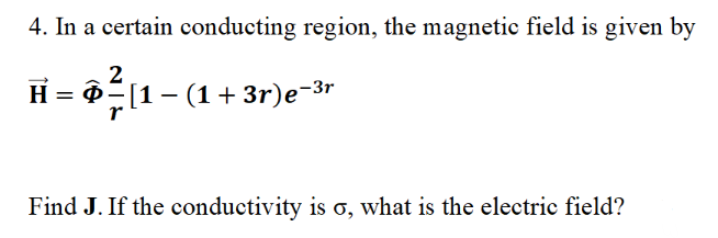 4. In a certain conducting region, the magnetic field is given by
2
H = § − [1 − (1 + 3r)e−³r
Find J. If the conductivity is o, what is the electric field?