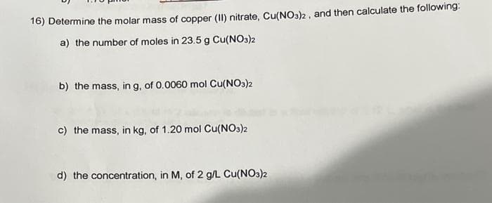 16) Determine the molar mass of copper (II) nitrate, Cu(NO3)2, and then calculate the following:
a) the number of moles in 23.5 g Cu(NO3)2
b) the mass, in g, of 0.0060 mol Cu(NO3)2
c) the mass, in kg, of 1.20 mol Cu(NO3)2
d) the concentration, in M, of 2 g/L Cu(NO3)2