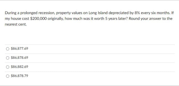 During a prolonged recession, property values on Long Island depreciated by 8% every six months. If
my house cost $200,000 originally, how much was it worth 5 years later? Round your answer to the
nearest cent.
$86,877.69
$86,878.69
$86,882.69
$86,878.79

