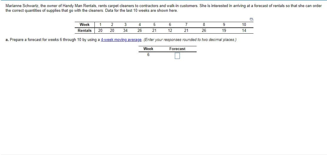 Marianne Schwartz, the owner of Handy Man Rentals, rents carpet cleaners to contractors and walk-in customers. She is interested in arriving at a forecast of rentals so that she can order
the correct quantities of supplies that go with the cleaners. Data for the last 10 weeks are shown here.
Week
1
2
3
4
5
7
8
9
10
Rentals
20
20
34
26
21
12
21
26
19
14
a. Prepare a forecast for weeks 6 through 10 by using a 4-week moving average. (Enter your responses rounded to two decimal places.)
Week
Forecast
