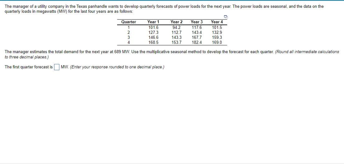 The manager of a utility company in the Texas panhandle wants to develop quarterly forecasts of power loads for the next year. The power loads are seasonal, and the data on the
quarterly loads in megawatts (MW) for the last four years are as follows:
Year 3
117.6
Quarter
Year 1
101.6
Year 4
101.5
Year 2
94.2
112.7
143.3
2
127.3
146.6
143.4
167.7
182.4
132.9
3
159.3
168.5
153.7
169.0
The manager estimates the total demand for the next year at 689 MW. Use the multiplicative seasonal method to develop the forecast for each quarter. (Round all intermediate calculations
to three decimal places.)
The first quarter forecast is
MW. (Enter your response rounded to one decimal place.)
