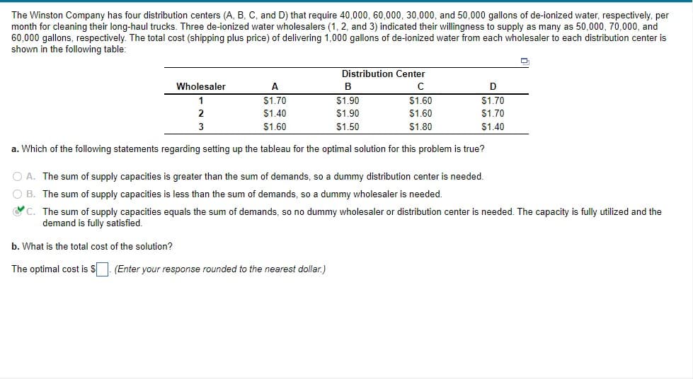 The Winston Company has four distribution centers (A, B, C, and D) that require 40,000, 60,000, 30,000, and 50,000 gallons of de-ionized water, respectively, per
month for cleaning their long-haul trucks. Three de-ionized water wholesalers (1, 2, and 3) indicated their willingness to supply as many as 50,000, 70,000, and
60,000 gallons, respectively. The total cost (shipping plus price) of delivering 1,000 gallons of de-ionized water from each wholesaler to each distribution center is
shown in the following table:
Distribution Center
Wholesaler
A
B
1
$1.70
$1.90
$1.60
$1.70
2
$1.40
$1.90
$1.60
$1.70
3
$1.60
$1.50
$1.80
$1.40
a. Which of the following statements regarding setting up the tableau for the optimal solution for this problem is true?
O A. The sum of supply capacities is greater than the sum of demands, so a dummy distribution center
needed,
O B. The sum of supply capacities is less than the sum of demands, so a dummy wholesaler is needed.
C. The sum of supply capacities equals the sum of demands, so no dummy wholesaler or distribution center is needed. The capacity is fully utilized and the
demand is fully satisfied.
b. What is the total cost of the solution?
The optimal cost is $. (Enter your response rounded to the nearest dollar.)
