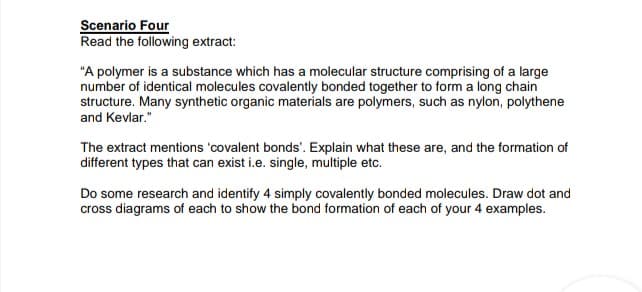 Scenario Four
Read the following extract:
"A polymer is a substance which has a molecular structure comprising of a large
number of identical molecules covalently bonded together to form a long chain
structure. Many synthetic organic materials are polymers, such as nylon, polythene
and Kevlar."
The extract mentions 'covalent bonds'. Explain what these are, and the formation of
different types that can exist i.e. single, multiple etc.
Do some research and identify 4 simply covalently bonded molecules. Draw dot and
cross diagrams of each to show the bond formation of each of your 4 examples.

