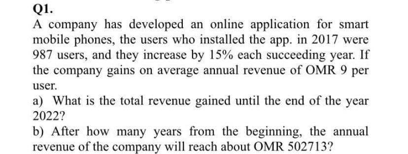 Q1.
A company has developed an online application for smart
mobile phones, the users who installed the app. in 2017 were
987 users, and they increase by 15% each succeeding year. If
the company gains on average annual revenue of OMR 9 per
user.
a) What is the total revenue gained until the end of the year
2022?
b) After how many years from the beginning, the annual
revenue of the company will reach about OMR 502713?