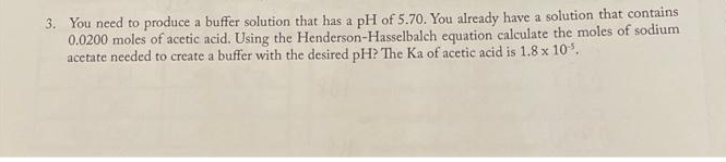 3. You need to produce a buffer solution that has a pH of 5.70. You already have a solution that contains
0.0200 moles of acetic acid. Using the Henderson-Hasselbalch equation calculate the moles of sodium
acetate needed to create a buffer with the desired pH? The Ka of acetic acid is 1.8 x 10³.