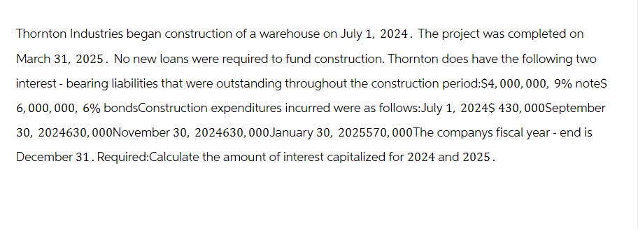 Thornton Industries began construction of a warehouse on July 1, 2024. The project was completed on
March 31, 2025. No new loans were required to fund construction. Thornton does have the following two
interest - bearing liabilities that were outstanding throughout the construction period:$4,000,000, 9% note$
6,000,000, 6% bondsConstruction expenditures incurred were as follows:July 1, 2024$ 430, 000September
30, 2024630,000November 30, 2024630,000 January 30, 2025570,000 The companys fiscal year - end is
December 31. Required:Calculate the amount of interest capitalized for 2024 and 2025.