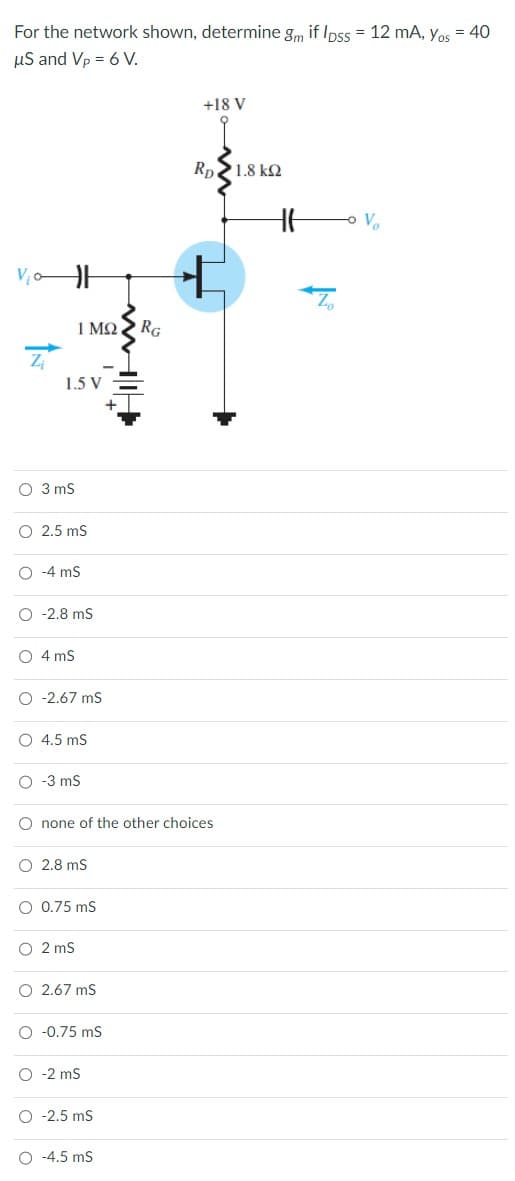 For the network shown, determine gm if lpss = 12 mA, Yos = 40
μS and Vp = 6 V.
1.5 V
O 3 mS
O 2.5 mS
-4 mS
1 ΜΩ
O -2.8 mS
O 4 mS
O -2.67 mS
O 4.5 mS
O -3 mS
2.8 mS
O 0.75 mS
O 2 mS
O none of the other choices
O2.67 mS
-0.75 mS
O -2 mS
O -2.5 mS
RG
O -4.5 mS
+18 V
RD 2 1.8 ΚΩ
HH
-0
V₂