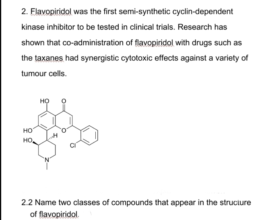 2. Flavopiridol was the first semi-synthetic cyclin-dependent
kinase inhibitor to be tested in clinical trials. Research has
shown that co-administration of flavopiridol with drugs such as
the taxanes had synergistic cytotoxic effects against a variety of
tumour cells.
HO
но.
HO
CI
2.2 Name two classes of compounds that appear in the structure
of flavopiridol.