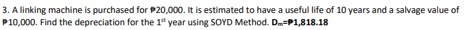 3. A linking machine is purchased for P20,000. It is estimated to have a useful life of 10 years and a salvage value of
P10,000. Find the depreciation for the 1* year using SOYD Method. Dm=P1,818.18
