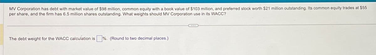 MV Corporation has debt with market value of $98 million, common equity with a book value of $103 million, and preferred stock worth $21 million outstanding. Its common equity trades at $55
per share, and the firm has 6.5 million shares outstanding. What weights should MV Corporation use in its WACC?
The debt weight for the WACC calculation is%. (Round to two decimal places.)
...