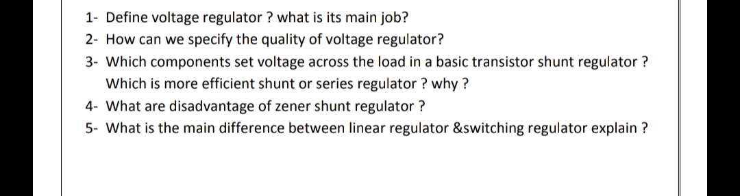 1- Define voltage regulator ? what is its main job?
2- How can we specify the quality of voltage regulator?
3- Which components set voltage across the load in a basic transistor shunt regulator ?
Which is more efficient shunt or series regulator ? why ?
4- What are disadvantage of zener shunt regulator ?
5- What is the main difference between linear regulator &switching regulator explain ?
