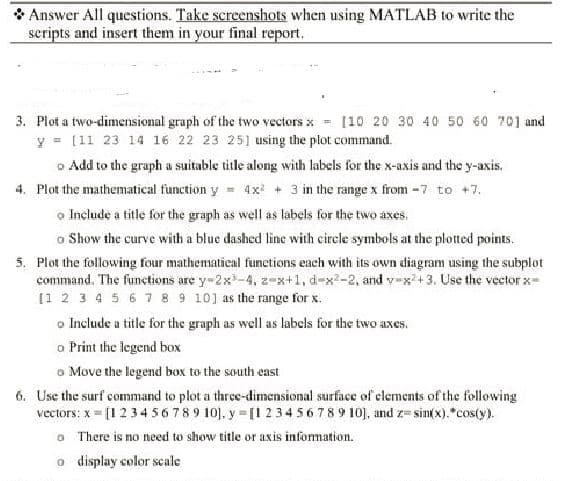 Answer All questions. Take screenshots when using MATLAB to write the
scripts and insert them in your final report.
3. Plot a two-dimensional graph of the two vectors x = [10 20 30 40 50 60 70] and
y = [11 23 14 16 22 23 25] using the plot command.
Add to the graph a suitable title along with labels for the x-axis and the y-axis.
4. Plot the mathematical function y = 4x² + 3 in the range x from -7 to +7.
o Include a title for the graph as well as labels for the two axes.
o Show the curve with a blue dashed line with circle symbols at the plotted points.
5. Plot the following four mathematical functions each with its own diagram using the subplot
command. The functions are y-2x³-4, 2-x+1, d-x²-2, and y=x²+3. Use the vector x-
[1 2 3 4 5 6 7 8 9 10] as the range for x.
o Include a title for the graph as well as labels for the two axes.
o Print the legend box
o Move the legend box to the south east
6. Use the surf command to plot a three-dimensional surface of elements of the following
vectors: x= [1 2 3 4 5 6 7 8 9 10], y=[1 2 3 4 5 6 7 8 9 10], and z=sin(x).*cos(y).
0
There is no need to show title or axis information.
o display color scale