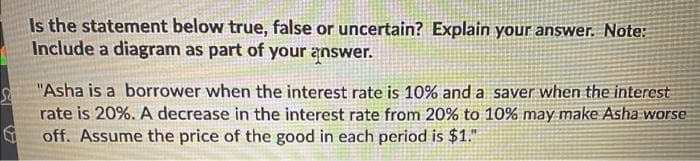 Is the statement below true, false or uncertain? Explain your answer. Note:
Include a diagram as part of your answer.
"Asha is a borrower when the interest rate is 10% and a saver when the interest
rate is 20%. A decrease in the interest rate from 20% to 10% may make Asha worse
off. Assume the price of the good in each period is $1."

