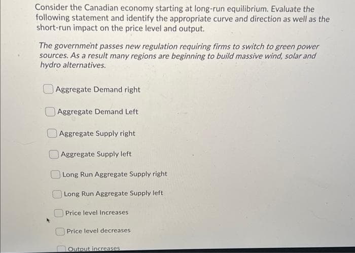 Consider the Canadian economy starting at long-run equilibrium. Evaluate the
following statement and identify the appropriate curve and direction as well as the
short-run impact on the price level and output.
The government passes new regulation requiring firms to switch to green power
sources. As a result many regions are beginning to build massive wind, solar and
hydro alternatives.
Aggregate Demand right
Aggregate Demand Left
Aggregate Supply right
Aggregate Supply left
Long Run Aggregate Supply right
Long Run Aggregate Supply left
Price level Increases
Price level decreases
DOutput increases
