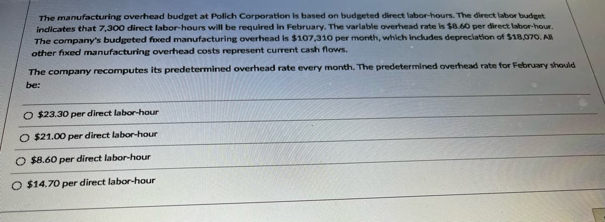 The manufacturing overhead budget at Polich Corporation is based on budgeted direct labor-hours. The direct labor budget
indicates that 7,300 direct labor-hours will be required in February. The variable overhead rate is $8.60 per direct labor-hour.
The company's budgeted fixed manufacturing overhead is $107,310 per month, which includes depreciation of $18,070. All
other fixed manufacturing overhead costs represent current cash flows.
The company recomputes its predetermined overhead rate every month. The predetermined overhead rate for February should
be:
$23.30 per direct labor-hour
O $21.00 per direct labor-hour
$8.60 per direct labor-hour
O $14.70 per direct labor-hour