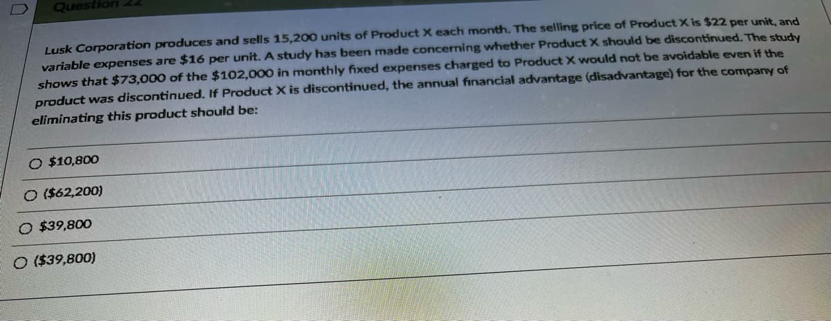 Question 22
Lusk Corporation produces and sells 15,200 units of Product X each month. The selling price of Product X is $22 per unit, and
variable expenses are $16 per unit. A study has been made concerning whether Product X should be discontinued. The study
shows that $73,000 of the $102,000 in monthly fixed expenses charged to Product X would not be avoidable even if the
product was discontinued. If Product X is discontinued, the annual financial advantage (disadvantage) for the company of
eliminating this product should be:
O $10,800
O ($62,200)
O $39,800
O ($39,800)