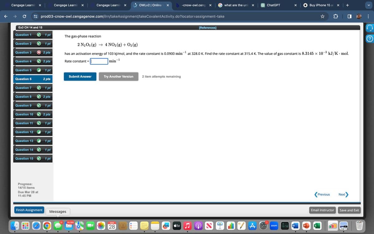 Cengage Learnin
✓
Cengage Learnin ✓
Cengage Learnin
OWLv2 | Online ✓ b-cnow-owl.ceng X
what are the unit X
ChatGPT
Buy iPhone 15 a ✓
prod03-cnow-owl.cengagenow.com/ilrn/takeAssignment/takeCovalentActivity.do?locator-assignment-take
Ex3 CH 14 and 15
[References]
at 328.0 K. Find the rate constant at 315.4 K. The value of gas constant is 8.3145 × 10¯³ kJ/K · mol.
Question 1
1 pt
The gas-phase reaction
Question 2
1 pt
2 N2O5 (g) 4 NO2(g) + O2(g)
Question 3
× 2 pts
1
Question 4
2 pts
min
1
has an activation energy of 103 kJ/mol, and the rate constant is 0.0900 min‍
Rate constant =
Question 5
1 pt
Submit Answer
Try Another Version
2 item attempts remaining
Question 6
2 pts
Question 7
1pt
Question 8
2 pts
Question 9
1 pt
Question 10
2 pts
Question 11
1 pt
Question 12
1 pt
Question 13
1 pt
Question 141pt
Question 151pt
Progress:
14/15 items
Due Mar 28 at
11:45 PM
Finish Assignment
Messages
Ο
31
38,088
MAR
28
Previous
Next
Email Instructor
Save and Exit
<tv
A
zoom
W
P
X