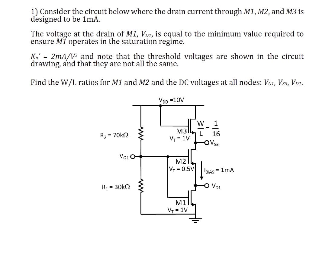 1) Consider the circuit below where the drain current through M1, M2, and M3 is
designed to be 1mA.
The voltage at the drain of M1, VD₁, is equal to the minimum value required to
ensure MI operates in the saturation regime.
Kn' = 2mA/V² and note that the threshold voltages are shown in the circuit
drawing, and that they are not all the same.
Find the W/L ratios for M1 and M2 and the DC voltages at all nodes: VG1, Vs3, VD1.
VDD =10V
R, = 70kΩ
VG1 O-
R₁ = 30k
www
M31
V₁ = 1V
M2
V₁ = 0.5V
M1
V₁ = 1V
1
16
-OVS3
W
L
BIAS = 1MA
VD1