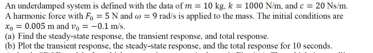 An underdamped system is defined with the data of m = 10 kg, k = 1000 N/m, and c = 20 Ns/m.
A harmonic force with Fo= 5 N and w = :9 rad/s is applied to the mass. The initial conditions are
0.005 m and vo = -0.1 m/s.
xo
(a) Find the steady-state response, the transient response, and total response.
(b) Plot the transient response, the steady-state response, and the total response for 10 seconds.
=