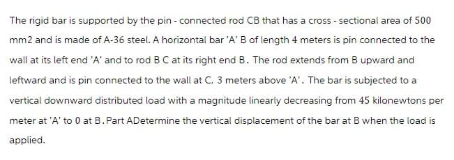 The rigid bar is supported by the pin - connected rod CB that has a cross-sectional area of 500
mm2 and is made of A-36 steel. A horizontal bar 'A' B of length 4 meters is pin connected to the
wall at its left end 'A' and to rod B C at its right end B. The rod extends from B upward and
leftward and is pin connected to the wall at C, 3 meters above 'A'. The bar is subjected to a
vertical downward distributed load with a magnitude linearly decreasing from 45 kilonewtons per
meter at 'A' to 0 at B. Part ADetermine the vertical displacement of the bar at B when the load is
applied.