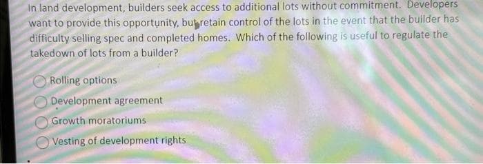 In land development, builders seek access to additional lots without commitment. Developers
want to provide this opportunity, but retain control of the lots in the event that the builder has
difficulty selling spec and completed homes. Which of the following is useful to regulate the
takedown of lots from a builder?
Rolling options
Development agreement
Growth moratoriums
Vesting of development rights