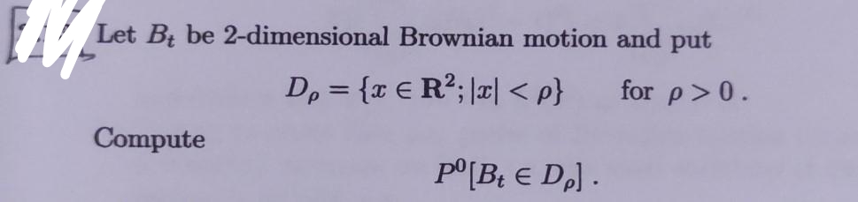 Let Bt be 2-dimensional Brownian motion and put
D, = {x € R²; |x| < p}
for p>0.
Compute
p°[B¿ € DJ .
