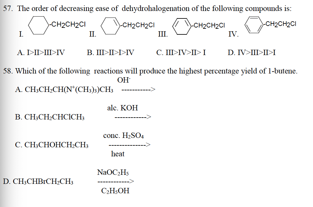 57. The order of decreasing ease of dehydrohalogenation
OCH₂C
I.
>-CH2CH2CI
A. I>II>III>IV
B. CH3CH₂CHCICH3
C.
II.
CHOHCH₂CH3
D. CH3CHBRCH₂CH3
CH₂CH2C1
B. III>II>I>IV
58. Which of the following reactions will produce the highest percentage yield of 1-butene.
OH
A. CH3CH₂CH(N* (CH3)3)CH3
alc. KOH
conc. H₂SO4
heat
NaOC₂H5
III.
C₂H5OH
of the following compounds is:
CH2CH₂CI
CH₂CH₂C1
CH₂
-CH₂CH2CI
C. III>IV>II> I
IV.
D. IV>III>II>I