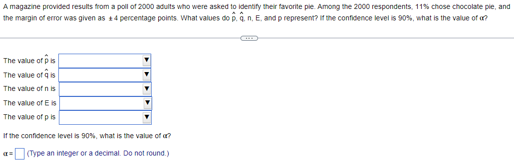 A magazine provided results from a poll of 2000 adults who were asked to identify their favorite pie. Among the 2000 respondents, 11% chose chocolate pie, and
the margin of error was given as ± 4 percentage points. What values do p, q, n, E, and p represent? If the confidence level is 90%, what is the value of a?
The value of p is
The value of q is
The value of n is
The value of E is
The value of p is
If the confidence level is 90%, what is the value of a?
α = (Type an integer or a decimal. Do not round.)
C
