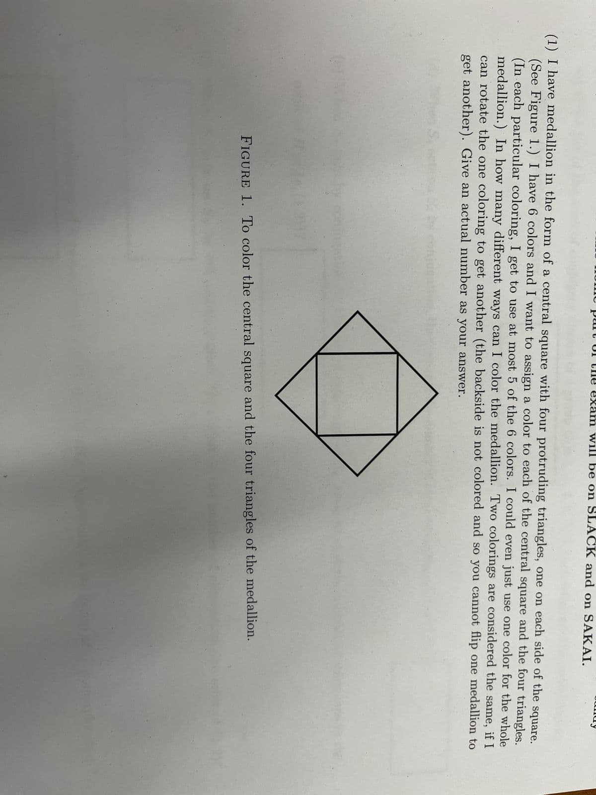 am will be on SLACK and on SAKAI.
(1) I have medallion in the form of a central square with four protruding triangles, one on each side of the square.
(See Figure 1.) I have 6 colors and I want to assign a color to each of the central square and the four triangles.
(In each particular coloring, I get to use at most 5 of the 6 colors. I could even just use one color for the whole
medallion.) In how many different ways can I color the medallion. Two colorings are considered the same, if I
can rotate the one coloring to get another (the backside is not colored and so you cannot flip one medallion to
get another). Give an actual number as your answer.
FIGURE 1. To color the central square and the four triangles of the medallion.