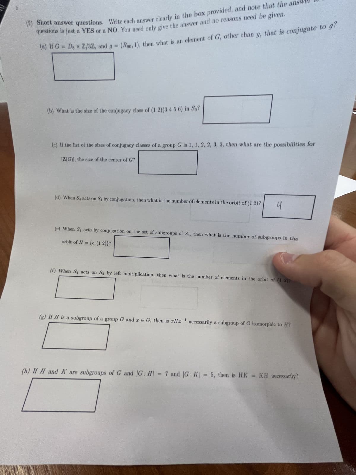 (2) Short answer questions. Write each answer clearly in the box provided, and note that the answer
questions is just a YES or a NO. You need only give the answer and no reasons need be given.
(a) If G = D x Z/3Z, and g = (Roo, 1), then what is an element of G, other than g, that is conjugate to g?
(b) What is the size of the conjugacy class of (1 2)(3 4 5 6) in So?
(c) If the list of the sizes of conjugacy classes of a group G is 1, 1, 2, 2, 3, 3, then what are the possibilities for
|Z(G), the size of the center of G?
(d) When S₁ acts on S4 by conjugation, then what is the number of elements in the orbit of (1 2)?
4
(e) When S4 acts by conjugation on the set of subgroups of S4, then what is the number of subgroups in the
orbit of H = {e, (1 2)}?
(f) When S₁ acts on S4 by left multiplication, then what is the number of elements in the orbit of (1 2)
(g) If H is a subgroup of a group G and x E G, then is xHx¹ necessarily a subgroup of G isomorphic to H?
(h) If H and K are subgroups of G and |G: H = 7 and |G: K| = 5, then is HK = KH necessarily?