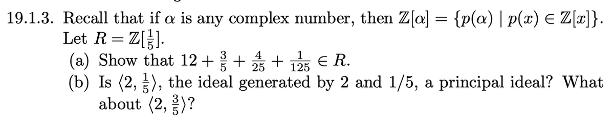 19.1.3. Recall that if a is any complex number, then Z[a] = {p(a) | p(x) = Z[x]}.
Let R = Z[].
(a) Show that 12+ 3+ + Є R.
4
25
1
125
(b) Is (2, 3), the ideal generated by 2 and 1/5, a principal ideal? What
about (2, 3)?