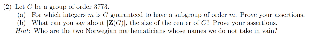 (2) Let G be a group of order 3773.
(a) For which integers m is G guaranteed to have a subgroup of order m. Prove your assertions.
(b) What can you say about Z(G)], the size of the center of G? Prove your assertions.
Hint: Who are the two Norwegian mathematicians whose names we do not take in vain?