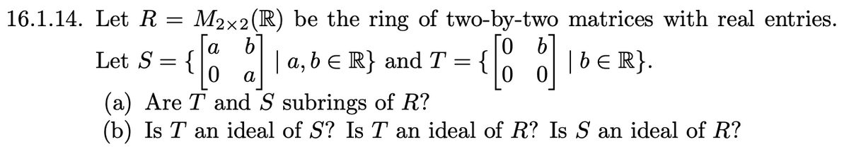 16.1.14. Let R = M2×2 (R) be the ring of two-by-two matrices with real entries.
[0 b
[a
b]
Let S = {
| a, b = R} and T
=
{
0 a
00
[o of] b € R} .
(a) Are T and S subrings of R?
(b) Is T an ideal of S? Is T an ideal of R? Is S an ideal of R?