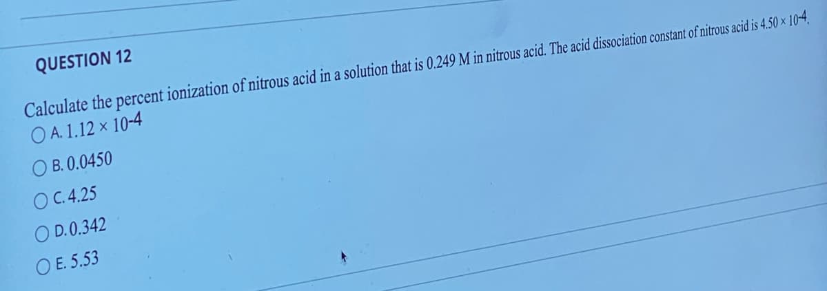 QUESTION 12
Calculate the percent ionization of nitrous acid in a solution that is 0.249 M in nitrous acid. The acid dissociation constant of nitrous acid is 4.50 x 10-4.
OA. 1.12 x 10-4
OB. 0.0450
OC. 4.25
O D.0.342
OE. 5.53