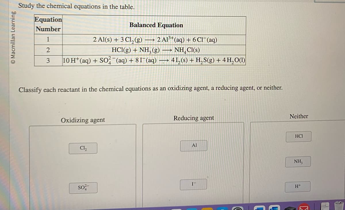 Macmillan Learning
Study the chemical equations in the table.
Equation
Number
Balanced Equation
1
2 Al(s) + 3 Cl₂(g) → 2 Al³+ (aq) + 6 Cl¯ (aq)
HCl(g) + NH3(g) → NH₂Cl(s)
2
3 10 H+ (aq) + SO2 (aq) +81¯(aq) →→→ 4 1₂ (s) + H₂S(g) + 4H₂O(1)
Classify each reactant in the chemical equations as an oxidizing agent, a reducing agent, or neither.
Oxidizing agent
Ch2₂
so
Reducing agent
Al
I-
Neither
HCI
NH₂
H+