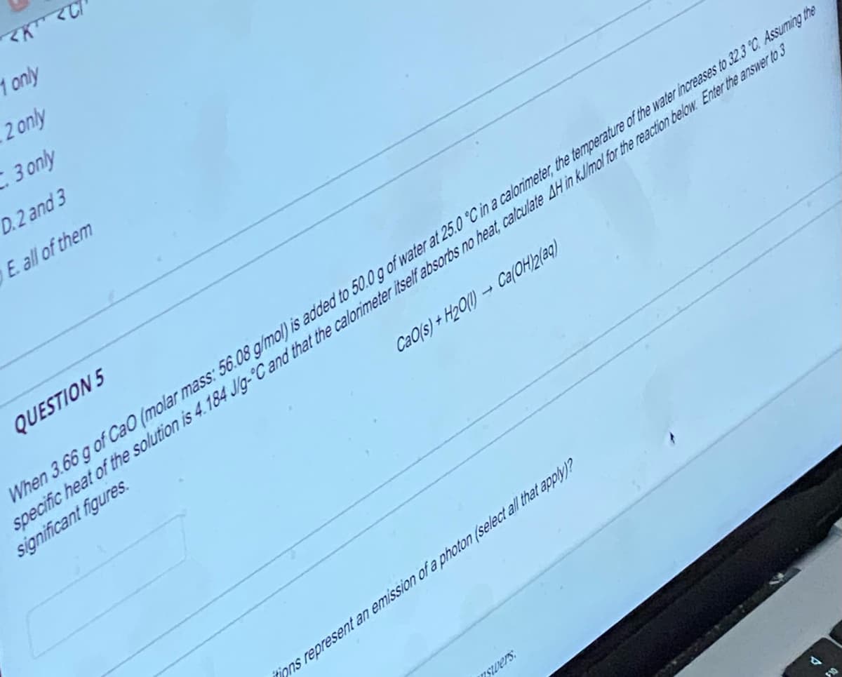 <K <C
1 only
2 only
3 only
D.2 and 3
E all of them
QUESTION 5
When 3.66 g of CaO (molar mass: 56.08 g/mol) is added to 50.0 g of water at 25.0 °C in a calorimeter, the temperature of the water increases to 32.3 °C. Assuming the
specific heat of the solution is 4.184 J/g-°C and that the calorimeter itself absorbs no heat, calculate AH in kJ/mol for the reaction below. Enter the answer to 3
significant figures.
CaO(s)+H₂O(1)→ Ca(OH)2(aq)
itions represent an emission of a photon (select all that apply)?
nswers