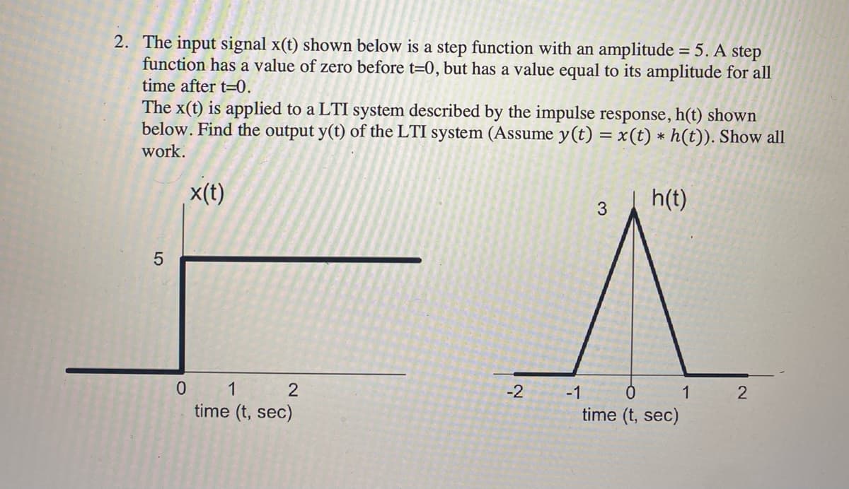 2. The input signal x(t) shown below is a step function with an amplitude = 5. A step
function has a value of zero before t=0, but has a value equal to its amplitude for all
time after t=0.
The x(t) is applied to a LTI system described by the impulse response, h(t) shown
below. Find the output y(t) of the LTI system (Assume y(t) = x(t) * h(t)). Show all
work.
x(t)
h(t)
5
0 1 2
time (t, sec)
-2
-1
3
0
time (t, sec)
1
2