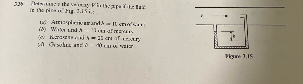 3.36
Determine the velocity V in the pipe if the fluid
in the pipe of Fig. 3.15 is:
(a) Atmospheric air and h = 10 cm of water
(b) Water and h = 10 cm of mercury
(c) Kerosene and h = 20 cm of mercury
(d) Gasoline and h = 40 cm of water
V
Th
Figure 3.15