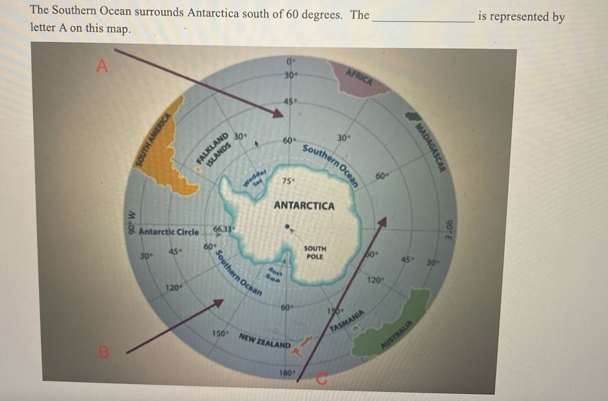The Southern Ocean surrounds Antarctica south of 60 degrees. The
letter A on this map.
A
00
B
AMERICA
30°
Antarctic Circle
45°
120
FALKLAND
ISLANDS
66,33
Southern Ocean
30.
150°
J
A
30°
45
60°
75°
ANTARCTICA
Ross
Sea
60°
NEW ZEALAND
180
AFRICA
Southern Ocean
SOUTH
POLE
30°
156
TASMANIA
60
60°
120°
MADAGASC
45°
AUSTRALIA
30°
90 E
is represented by