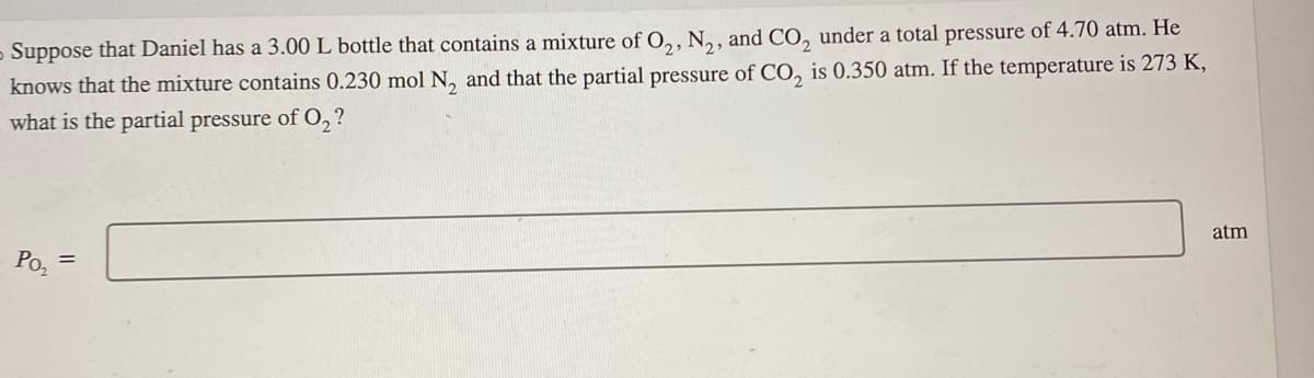 Suppose that Daniel has a 3.00 L bottle that contains a mixture of O₂, N₂, and CO₂ under a total pressure of 4.70 atm. He
knows that the mixture contains 0.230 mol N₂ and that the partial pressure of CO₂ is 0.350 atm. If the temperature is 273 K,
what is the partial pressure of O₂?
Po₂
=
atm