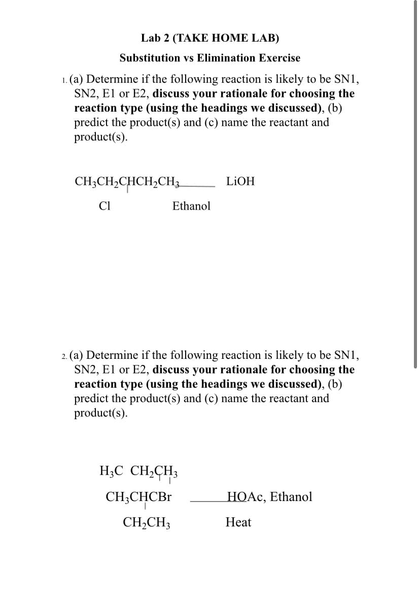 Lab 2 (TAKE HOME LAB)
Substitution vs Elimination Exercise
1. (a) Determine if the following reaction is likely to be SN1,
SN2, E1 or E2, discuss your rationale for choosing the
reaction type (using the headings we discussed), (b)
predict the product(s) and (c) name the reactant and
product(s).
CH;CH2CHCH;CH3
LIOH
Cl
Ethanol
2. (a) Determine if the following reaction is likely to be SN1,
SN2, El or E2, discuss your rationale for choosing the
reaction type (using the headings we discussed), (b)
predict the product(s) and (c) name the reactant and
product(s).
H;C CH,CH3
CH;CHCBR
НОАС, Ethanol
CH,CH3
Heat
