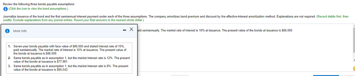 Review the following three bonds payable assumptions:
(Click the icon to view the bond assumptions.)
Journalize issuance of the bond and the first semiannual interest payment under each of the three assumptions. The company amortizes bond premium and discount by the effective-interest amortization method. Explanations are not required. (Record debits first, then
credits. Exclude explanations from any journal entries. Round your final answers to the nearest whole dollar.)
More Info
- X Jaid semiannually. The market rate of interest is 10% at issuance. The present value of the bonds at issuance is $86.0000.
1. Seven-year bonds payable with face value of $86,000 and stated interest rate of 10%,
paid semiannually. The market rate of interest is 10% at issuance. The present value of
the bonds at issuance is $86.000.
2. Same bonds payable as in assumption 1, but the market interest rate is 12%. The present
value of the bonds at issuance is $77,981.
3. Same bonds payable as in assumption 1, but the market interest rate is 8%. The present
value of the bonds at issuance is $95,043.
