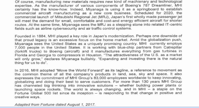 Of course, manufacturing new materials requires new kind of machienary and technological
expertise. As the manufacturer of various components of Boeing's 787 Dreamliner, MHI
certainly has the know-how. Indeed, Miyanaga is using it as a springboard to establish
commercial aircraft manufacturing as a new core business. Scheduled for 2020, the
commercial launch of Mitsubishi Regional Jet (MRJ), Japan's first wholly made passenger jet
will meet the demand for small, comfortable and cost-and energy efficient aircraft for shorter
routes. At the same time, Miyanaga sees the MRJ as a stepping stone into related IT-centric
fields such as airline cybersecurity and air traffic control systems.
Founded in 1884, MHI played a key role in Japan's modernization. Perhaps one downside of
that proud legacy is an excessive focus on the home market. Amid the globalization push,
Miyanaga sees the United States as a uniquely promising country. MHI currently employs
7,000 people in the United States. It is working with blue-chip partners from Catrepillar
(forklift trucks) to Boeing (aircraft) and it manufactures everything from gas turbines in
Florida and Georgia to compressors in Houston. "The attractiveness of the U.S. as a market
will only grow," declares Miyanaga bullishly. "Expanding and investing there is the natural
thing for us to do".
In 2016, MHI adopted "Move the World Forward" as its tagline, a reference to movement as
the common theme of all the company's products in land, sea, sky and space. It also
expresses the commitment of MHI Group's 83,000 employees worldwide to keep innovating,
globalizing and doing their best to serve customers. For more than 130 years MHI Group
has channeled big thinking into innovative solutions - whether building power plants or
launching space rockets. The world is always changing, and in MHI - a staple on the
Fortune Global 500 list since its inception - is responding to that change in positive and
creative ways.
Adapted from Fortune dated August 1, 2017.

