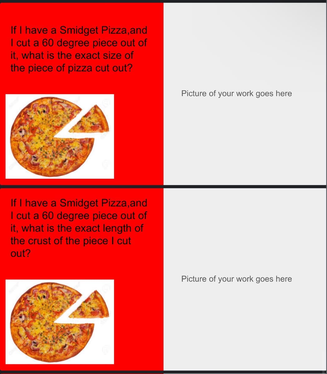 If I have a Smidget Pizza, and
I cut a 60 degree piece out of
it, what is the exact size of
the piece of pizza cut out?
If I have a Smidget Pizza,and
I cut a 60 degree piece out of
it, what is the exact length of
the crust of the piece I cut
out?
Picture of your work goes here
Picture of your work goes here