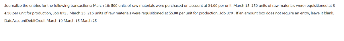 Journalize the entries for the following transactions: March 10: 500 units of raw materials were purchased on account at $4.00 per unit. March 15: 250 units of raw materials were requisitioned at $
4.50 per unit for production, Job 872. March 25: 215 units of raw materials were requisitioned at $5.00 per unit for production, Job 879. If an amount box does not require an entry, leave it blank.
Date AccountDebitCredit March 10 March 15 March 25